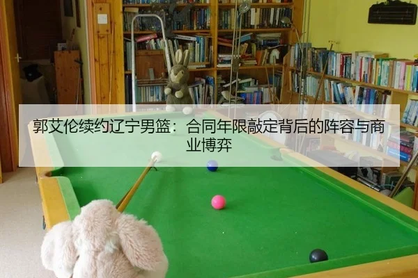郭艾伦续约辽宁男篮：合同年限敲定背后的阵容与商业博弈